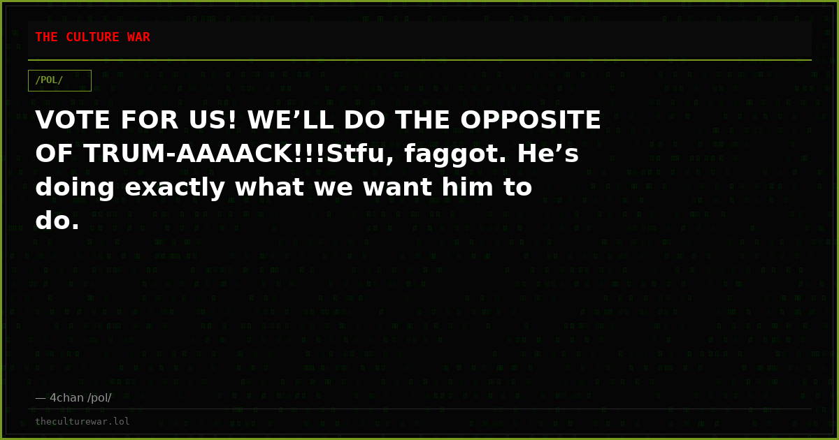 VOTE FOR US! WE’LL DO THE OPPOSITE OF TRUM-AAAACK!!!Stfu, faggot. He’s doing exactly what we want him to do.
