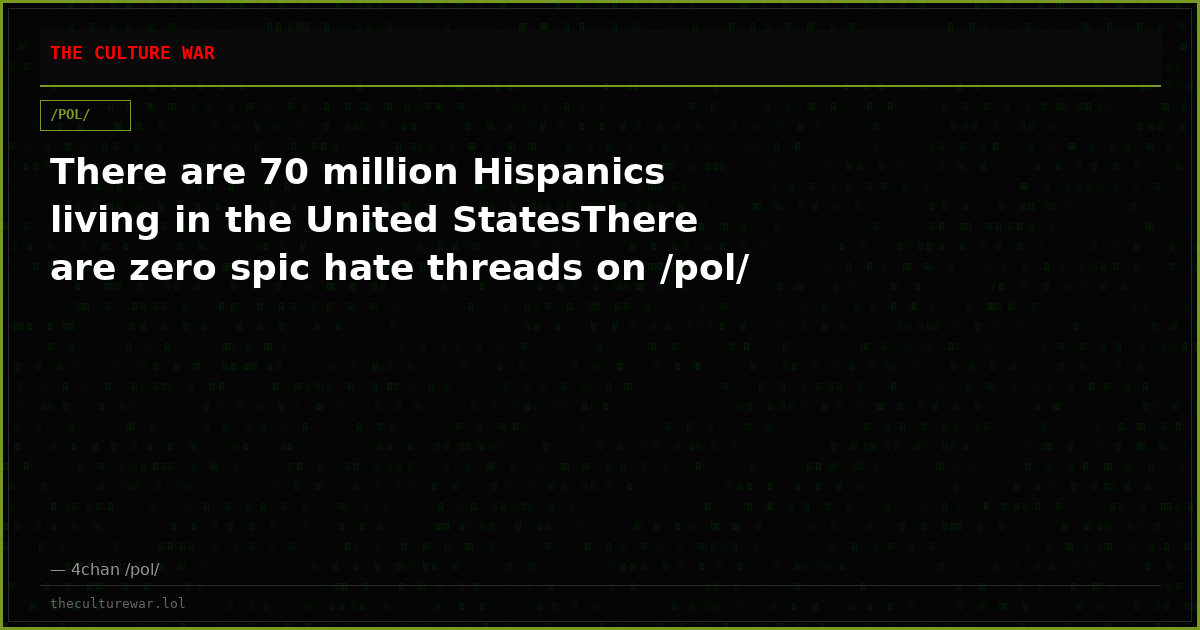 There are 70 million Hispanics living in the United StatesThere are zero spic hate threads on /pol/