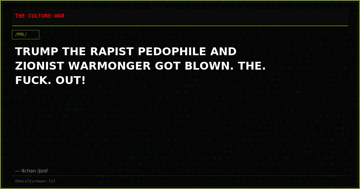 TRUMP THE RAPIST PEDOPHILE AND ZIONIST WARMONGER GOT BLOWN. THE. FUCK. OUT!