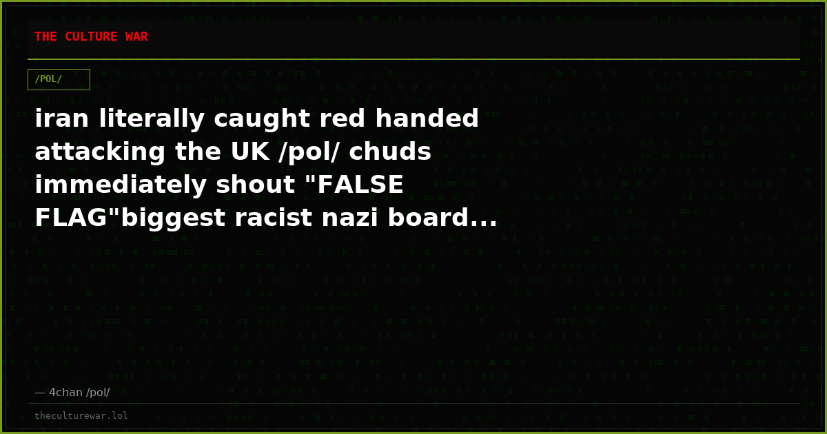 iran literally caught red handed attacking the UK /pol/ chuds immediately shout "FALSE FLAG"biggest racist nazi board...