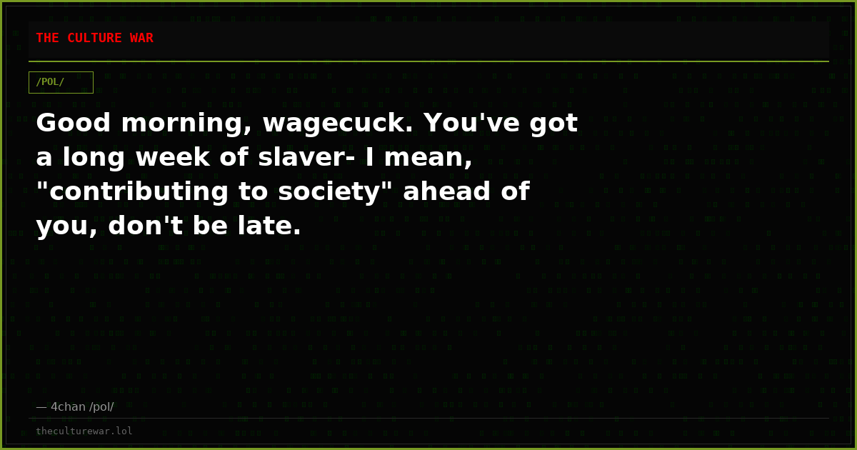 Good morning, wagecuck. You've got a long week of slaver- I mean, "contributing to society" ahead of you, don't be late.