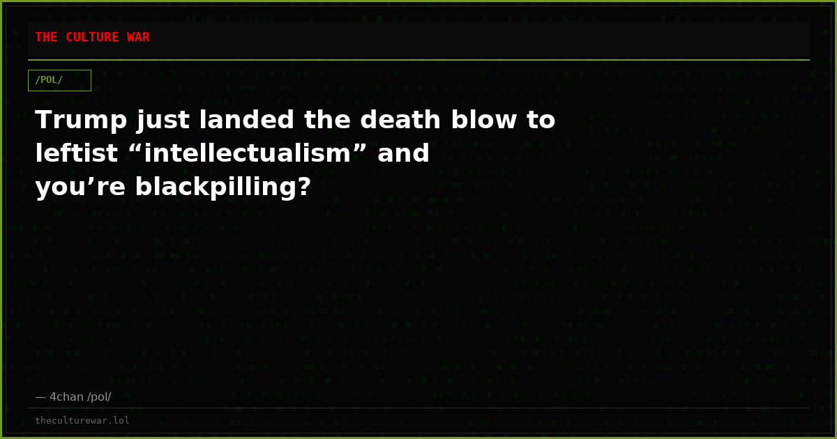 Trump just landed the death blow to leftist “intellectualism” and you’re blackpilling?