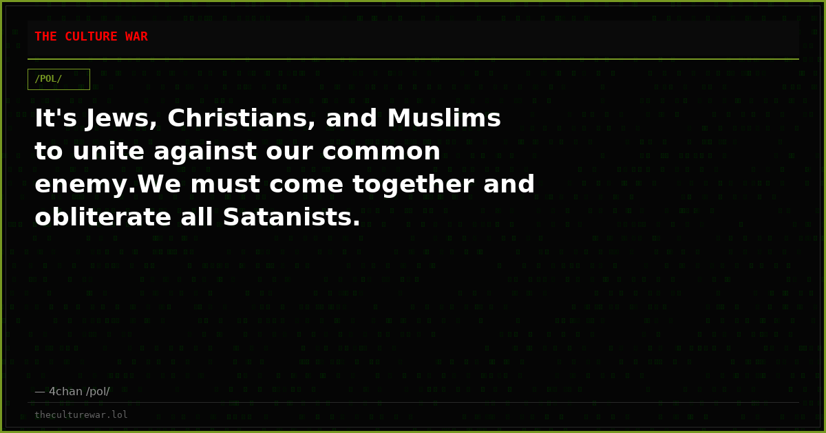 It's Jews, Christians, and Muslims to unite against our common enemy.We must come together and obliterate all Satanists.