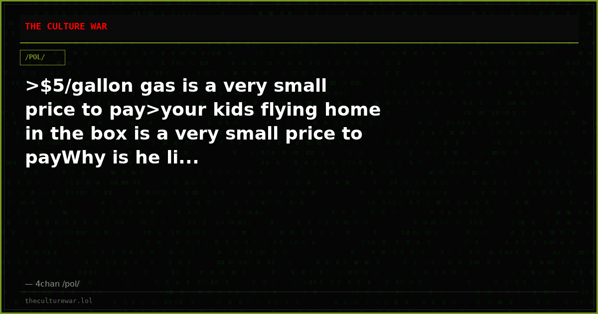 >$5/gallon gas is a very small price to pay>your kids flying home in the box is a very small price to payWhy is he li...