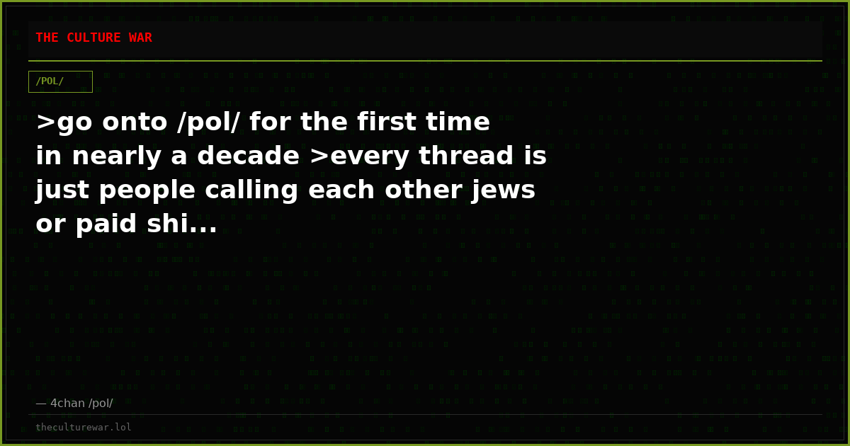 >go onto /pol/ for the first time in nearly a decade >every thread is just people calling each other jews or paid shi...