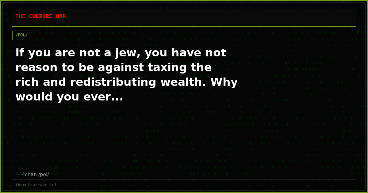 If you are not a jew, you have not reason to be against taxing the rich and redistributing wealth. Why would you ever...