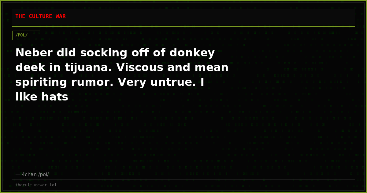 Neber did socking off of donkey deek in tijuana. Viscous and mean spiriting rumor. Very untrue. I like hats