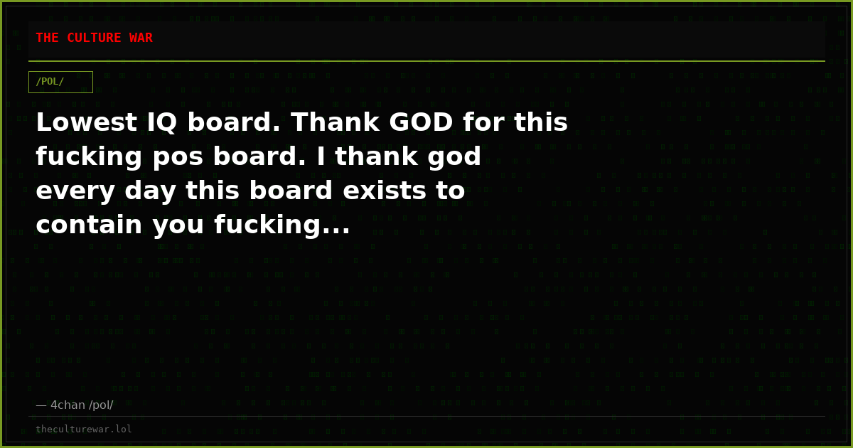 Lowest IQ board. Thank GOD for this fucking pos board. I thank god every day this board exists to contain you fucking...