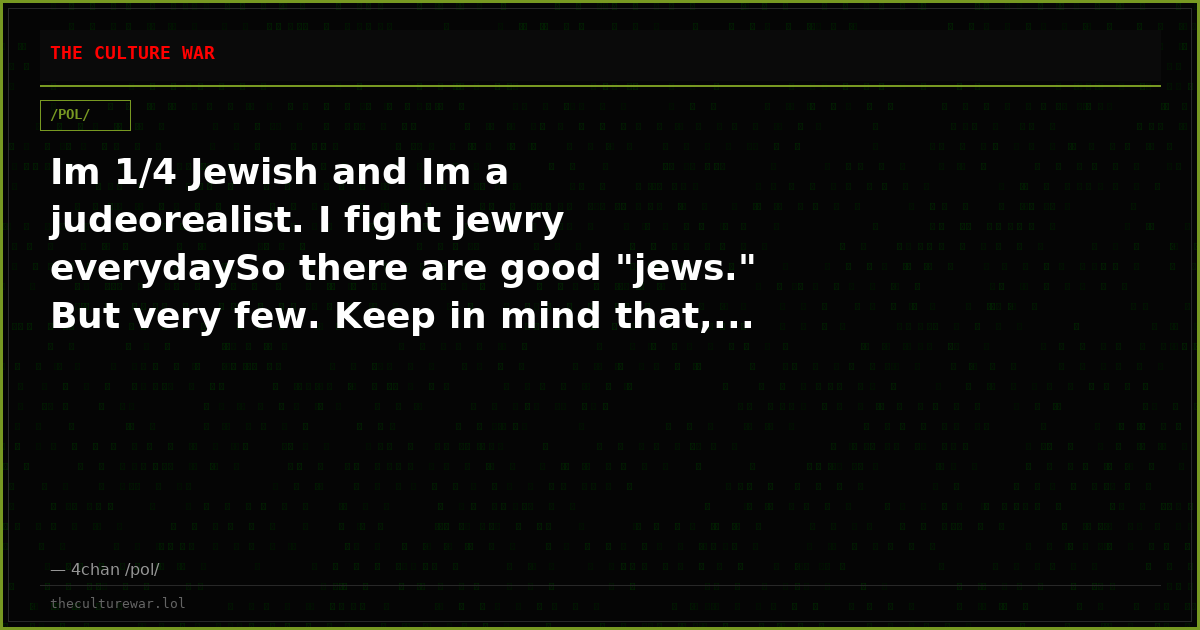 Im 1/4 Jewish and Im a judeorealist. I fight jewry everydaySo there are good "jews." But very few. Keep in mind that,...