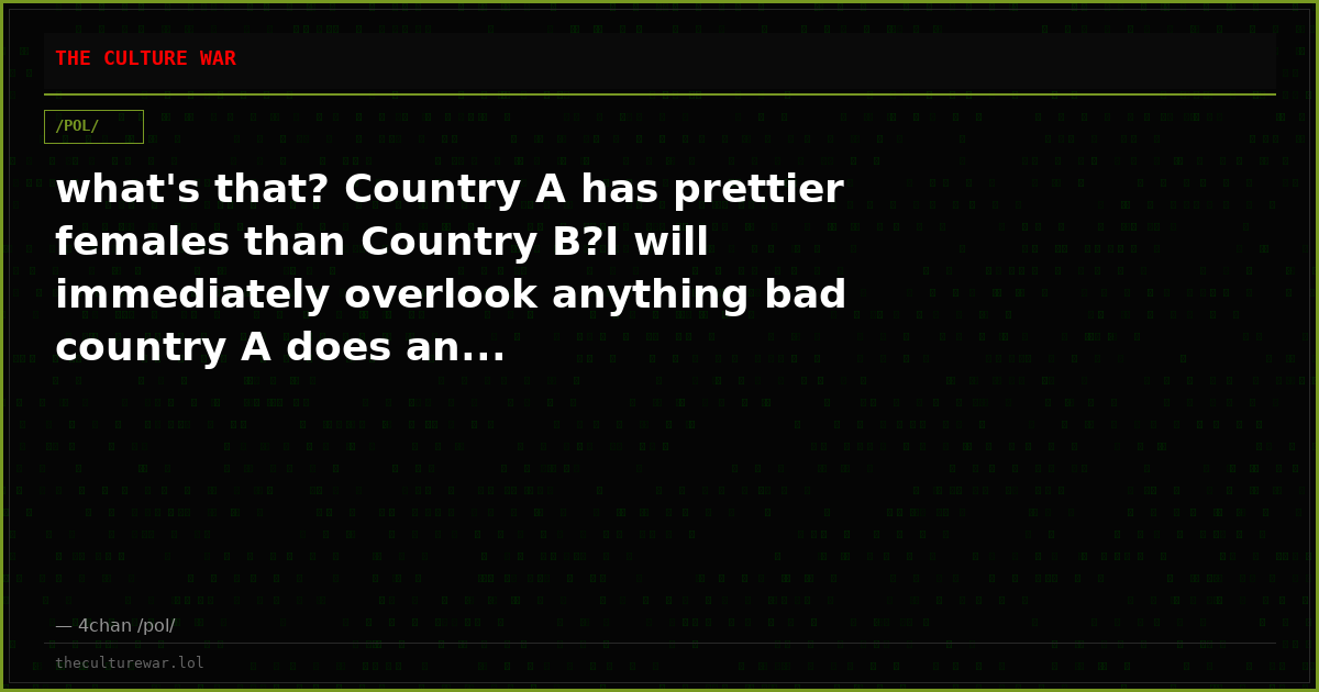 what's that? Country A has prettier females than Country B?I will immediately overlook anything bad country A does an...