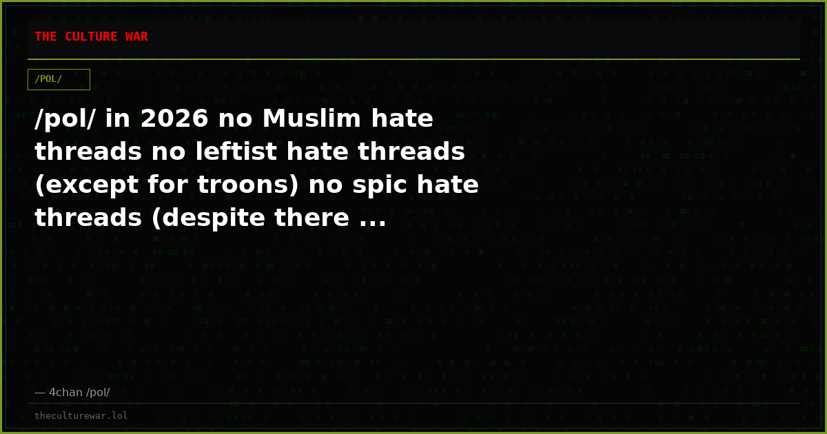 /pol/ in 2026 no Muslim hate threads no leftist hate threads (except for troons) no spic hate threads (despite there ...
