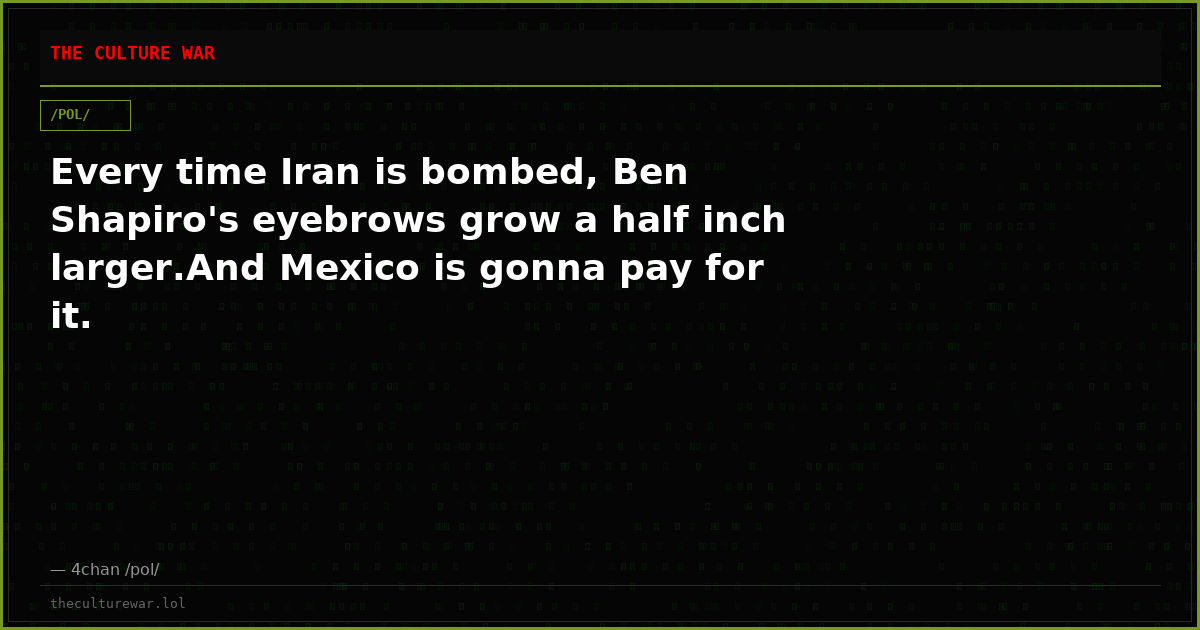 Every time Iran is bombed, Ben Shapiro's eyebrows grow a half inch larger.And Mexico is gonna pay for it.