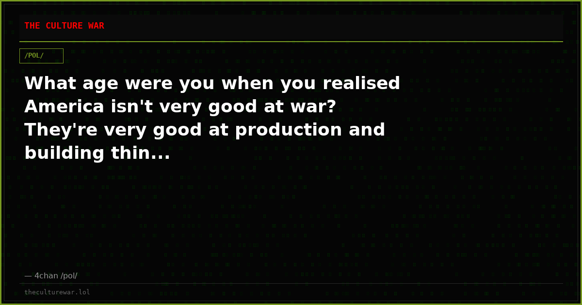 What age were you when you realised America isn't very good at war? They're very good at production and building thin...