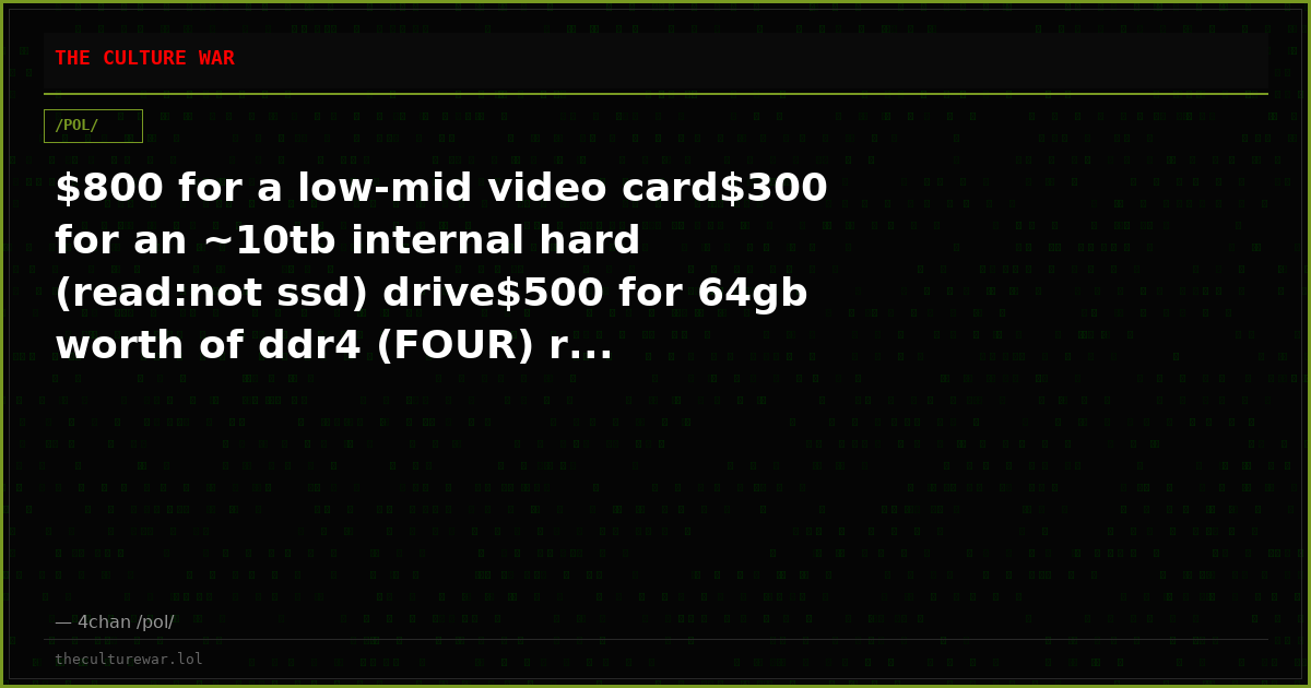 $800 for a low-mid video card$300 for an ~10tb internal hard (read:not ssd) drive$500 for 64gb worth of ddr4 (FOUR) r...