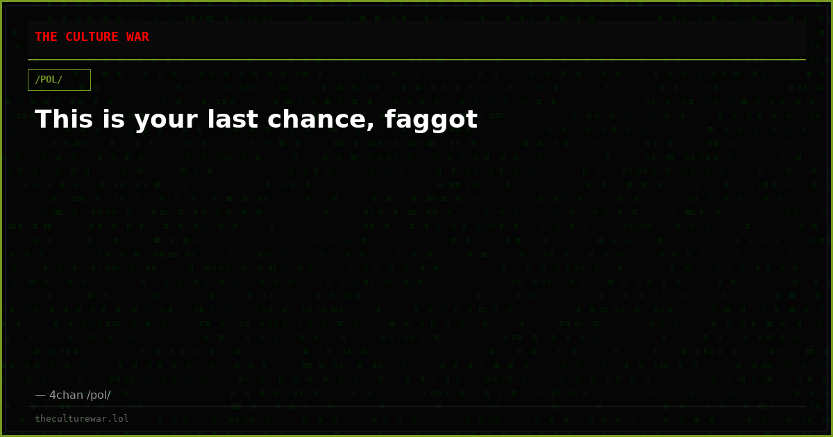 This is your last chance, faggot