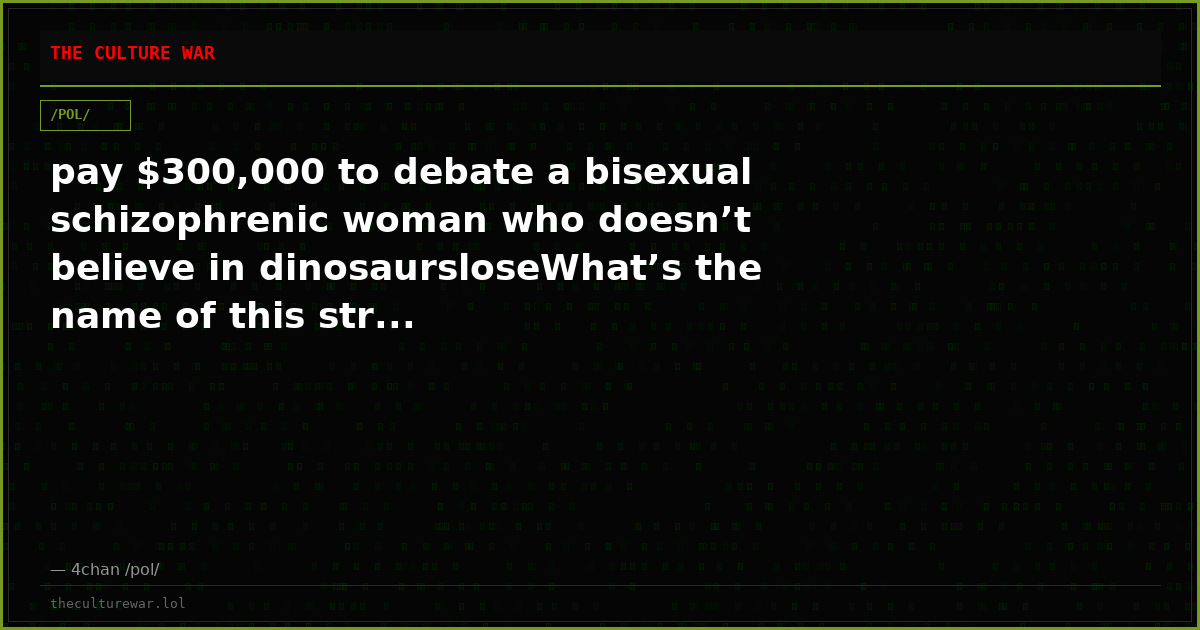 pay $300,000 to debate a bisexual schizophrenic woman who doesn’t believe in dinosaursloseWhat’s the name of this str...