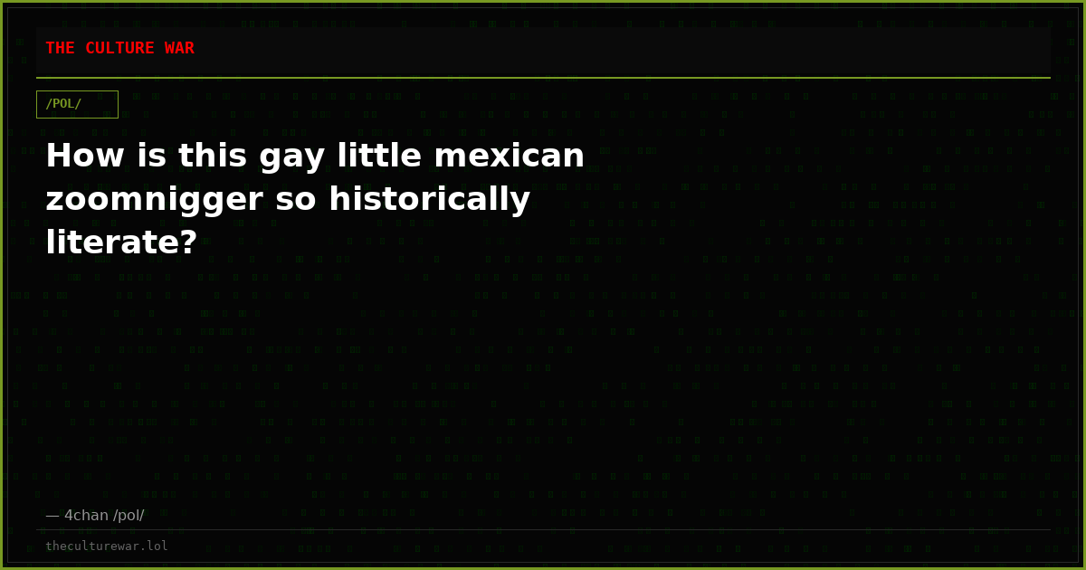 How is this gay little mexican zoomnigger so historically literate?