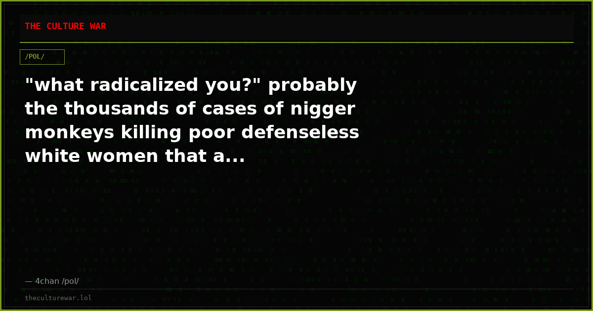 "what radicalized you?" probably the thousands of cases of nigger monkeys killing poor defenseless white women that a...