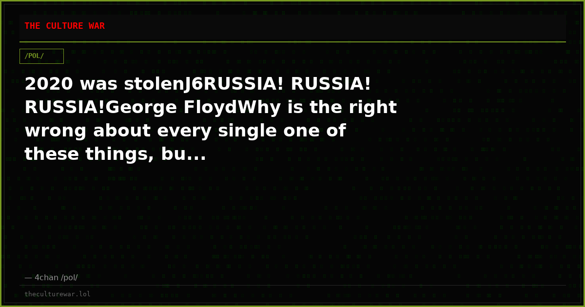 2020 was stolenJ6RUSSIA! RUSSIA! RUSSIA!George FloydWhy is the right wrong about every single one of these things, bu...