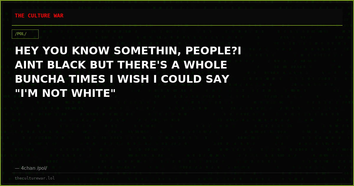 HEY YOU KNOW SOMETHIN, PEOPLE?I AINT BLACK BUT THERE'S A WHOLE BUNCHA TIMES I WISH I COULD SAY "I'M NOT WHITE"