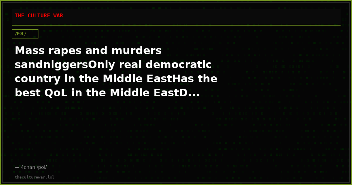 Mass rapes and murders sandniggersOnly real democratic country in the Middle EastHas the best QoL in the Middle EastD...