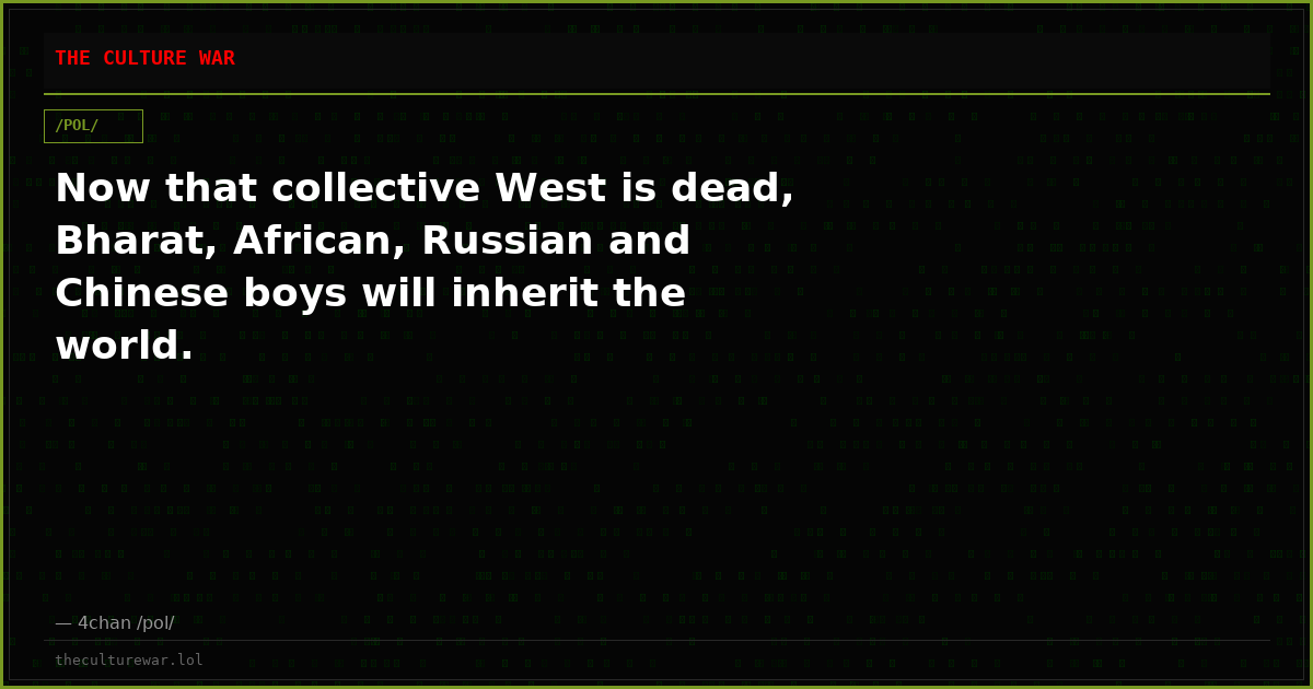 Now that collective West is dead, Bharat, African, Russian and Chinese boys will inherit the world.