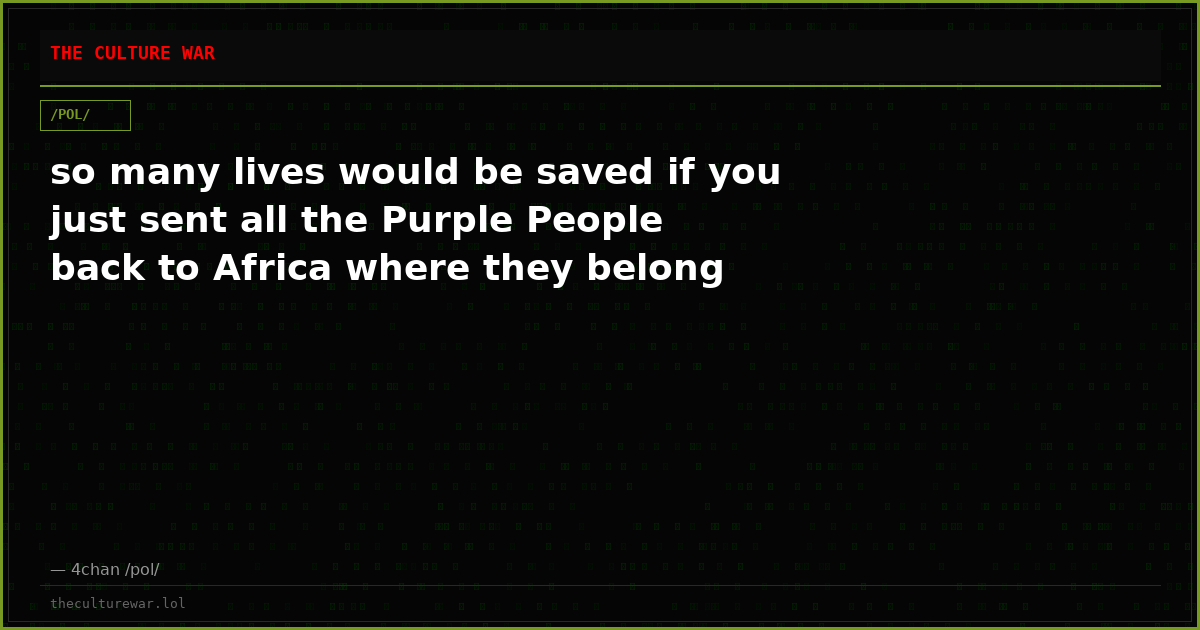so many lives would be saved if you just sent all the Purple People back to Africa where they belong