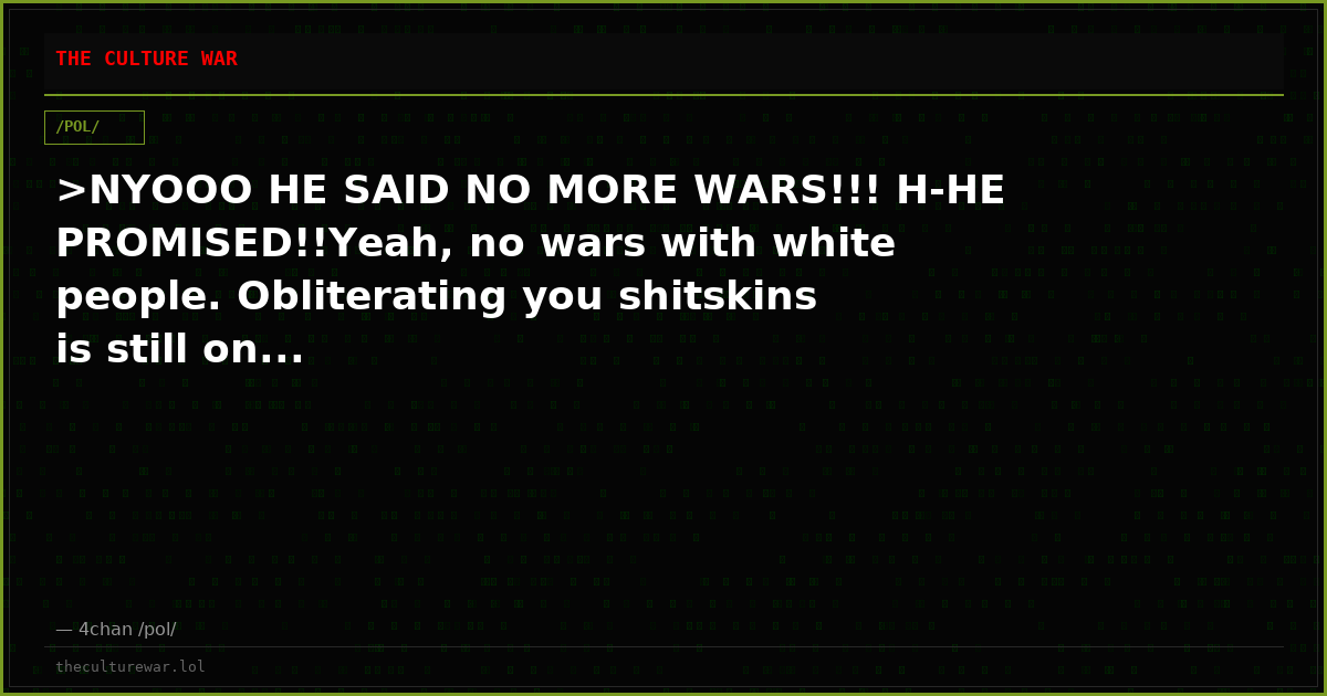 >NYOOO HE SAID NO MORE WARS!!! H-HE PROMISED!!Yeah, no wars with white people. Obliterating you shitskins is still on...