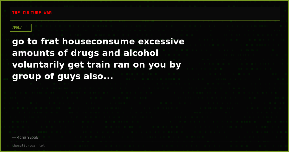 go to frat houseconsume excessive amounts of drugs and alcohol voluntarily get train ran on you by group of guys also...