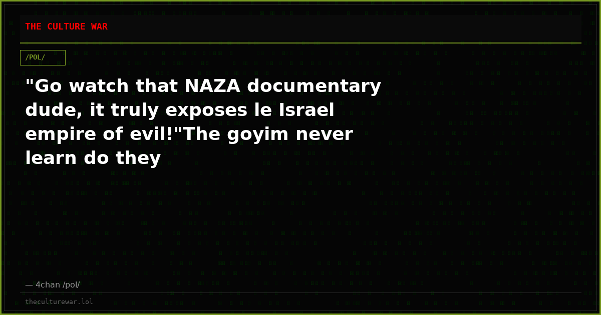 "Go watch that NAZA documentary dude, it truly exposes le Israel empire of evil!"The goyim never learn do they