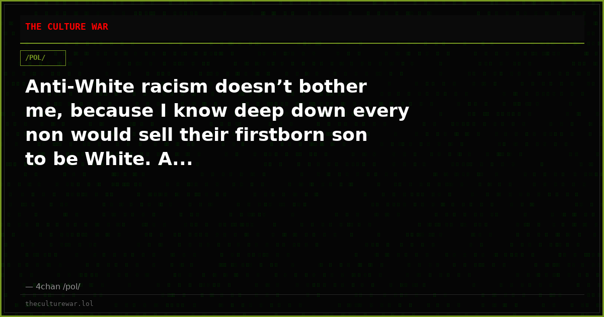 Anti-White racism doesn’t bother me, because I know deep down every non would sell their firstborn son to be White. A...