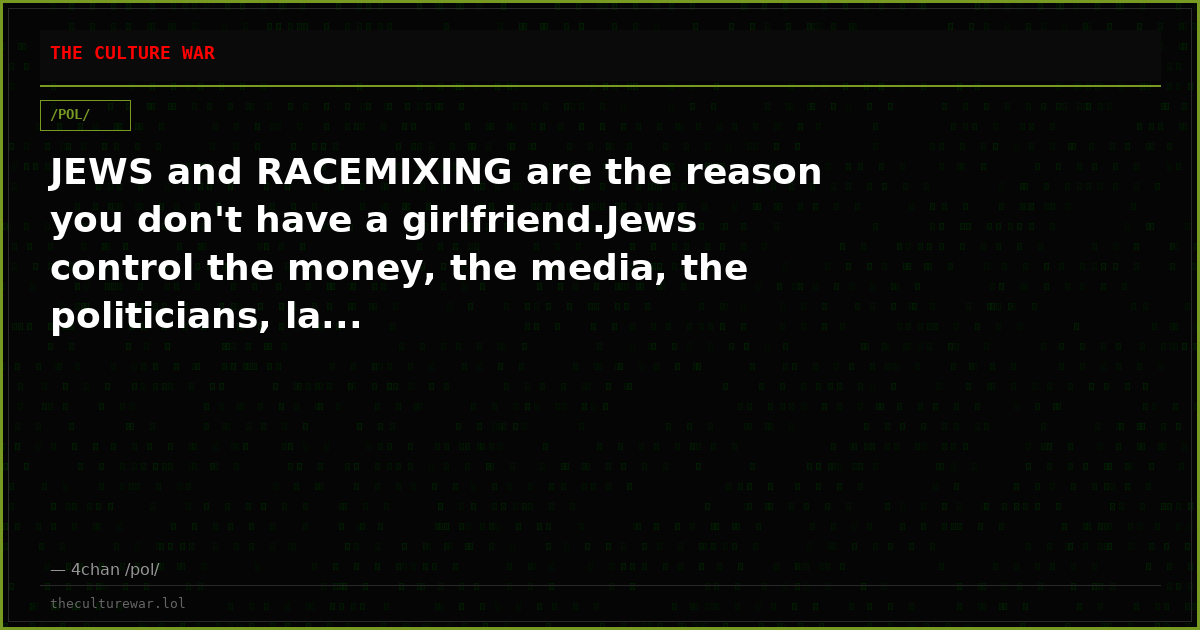 JEWS and RACEMIXING are the reason you don't have a girlfriend.Jews control the money, the media, the politicians, la...