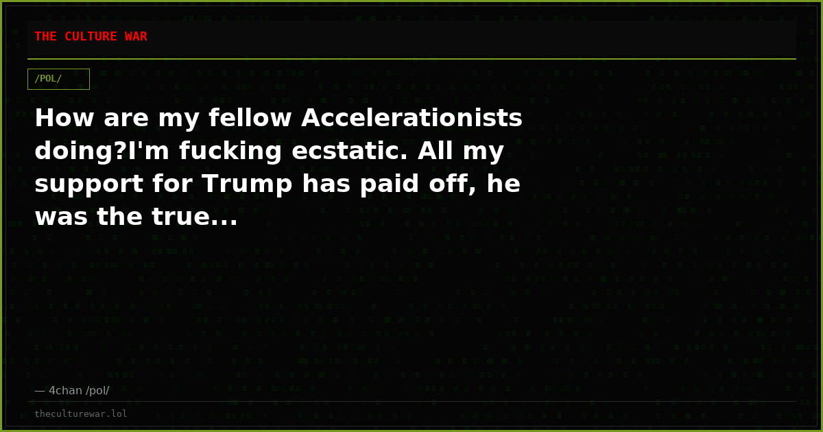How are my fellow Accelerationists doing?I'm fucking ecstatic. All my support for Trump has paid off, he was the true...