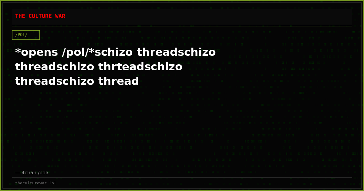 *opens /pol/*schizo threadschizo threadschizo thrteadschizo threadschizo thread