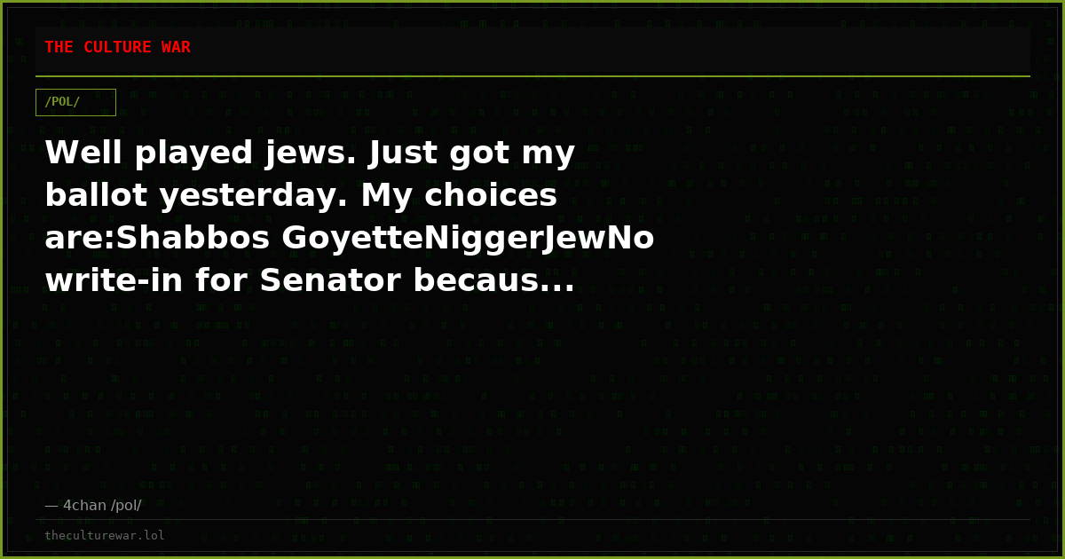 Well played jews. Just got my ballot yesterday. My choices are:Shabbos GoyetteNiggerJewNo write-in for Senator becaus...
