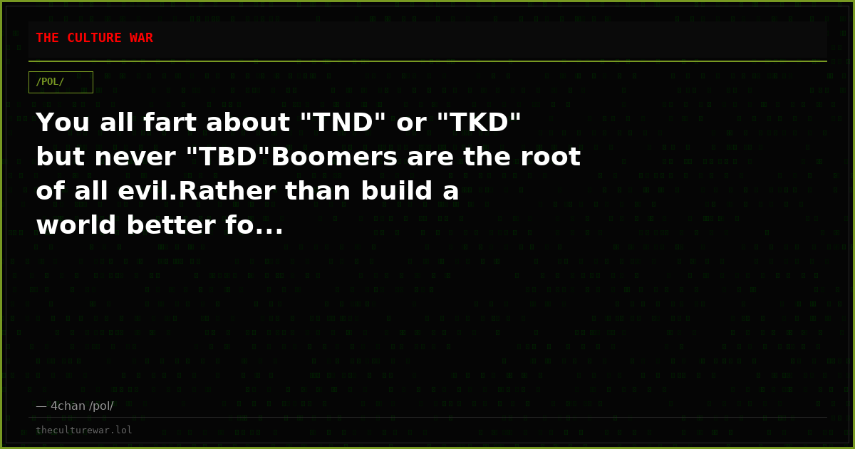 You all fart about "TND" or "TKD" but never "TBD"Boomers are the root of all evil.Rather than build a world better fo...