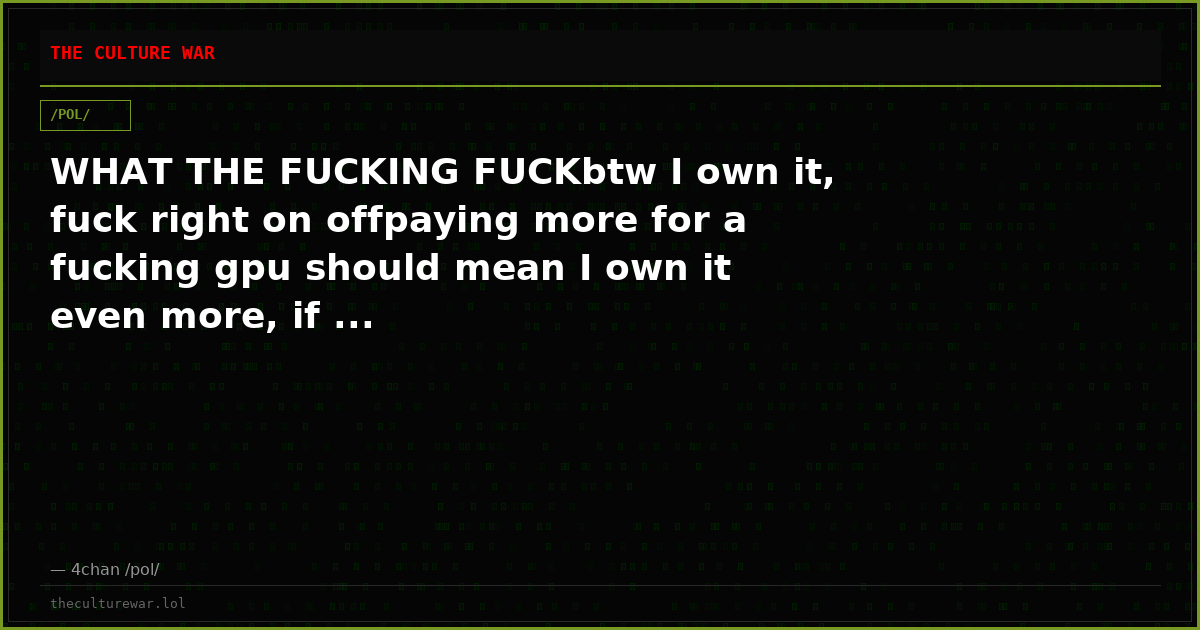 WHAT THE FUCKING FUCKbtw I own it, fuck right on offpaying more for a fucking gpu should mean I own it even more, if ...