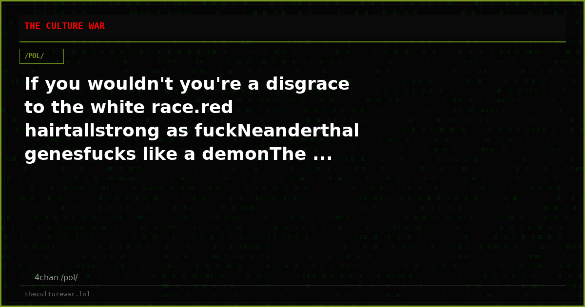 If you wouldn't you're a disgrace to the white race.red hairtallstrong as fuckNeanderthal genesfucks like a demonThe ...