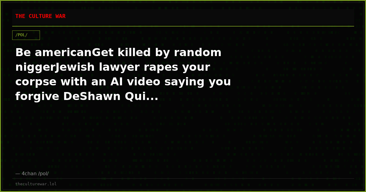 Be americanGet killed by random niggerJewish lawyer rapes your corpse with an AI video saying you forgive DeShawn Qui...