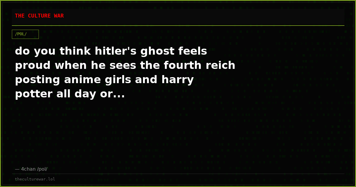 do you think hitler's ghost feels proud when he sees the fourth reich posting anime girls and harry potter all day or...