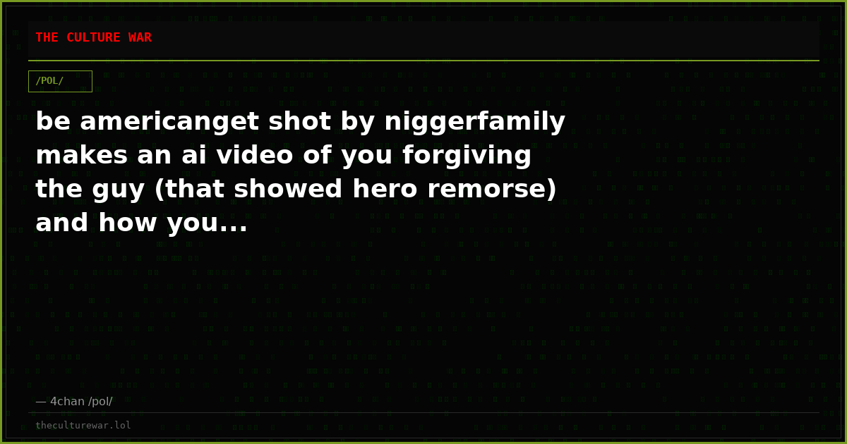 be americanget shot by niggerfamily makes an ai video of you forgiving the guy (that showed hero remorse) and how you...
