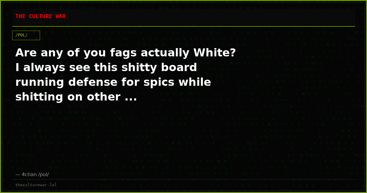 Are any of you fags actually White? I always see this shitty board running defense for spics while shitting on other ...