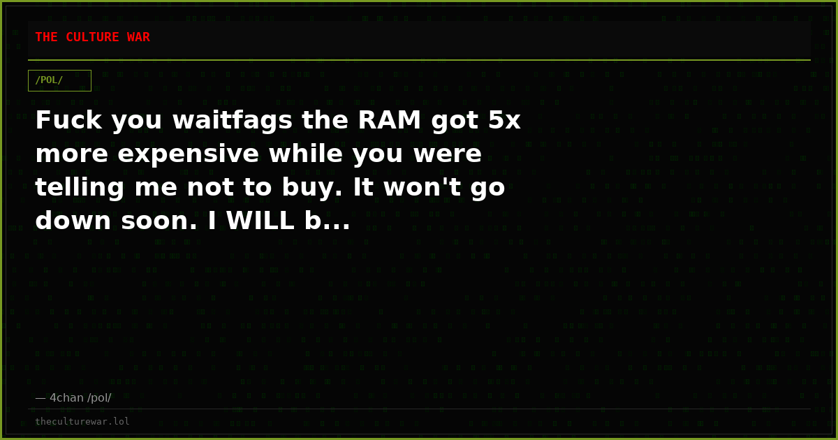 Fuck you waitfags the RAM got 5x more expensive while you were telling me not to buy. It won't go down soon. I WILL b...