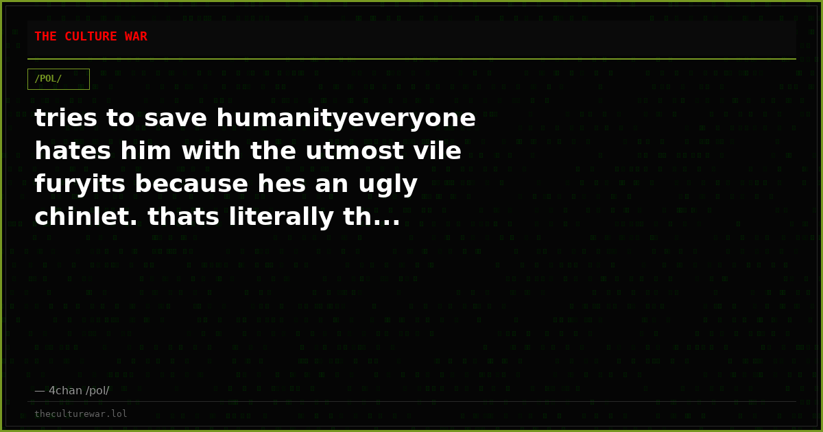 tries to save humanityeveryone hates him with the utmost vile furyits because hes an ugly chinlet. thats literally th...