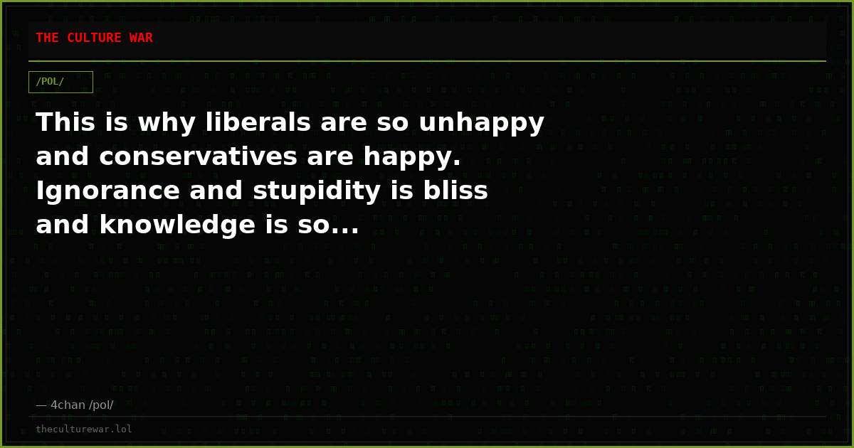 This is why liberals are so unhappy and conservatives are happy. Ignorance and stupidity is bliss and knowledge is so...