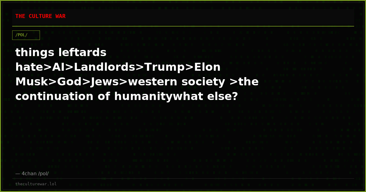 things leftards hate>AI>Landlords>Trump>Elon Musk>God>Jews>western society >the continuation of humanitywhat else?