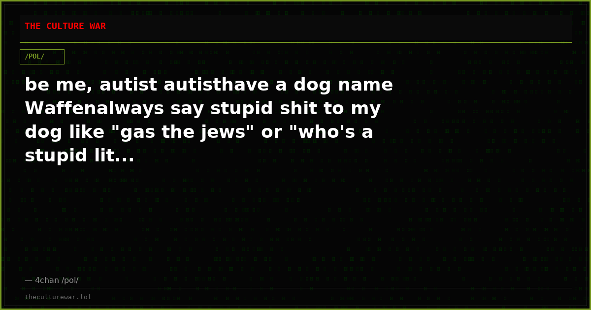 be me, autist autisthave a dog name Waffenalways say stupid shit to my dog like "gas the jews" or "who's a stupid lit...