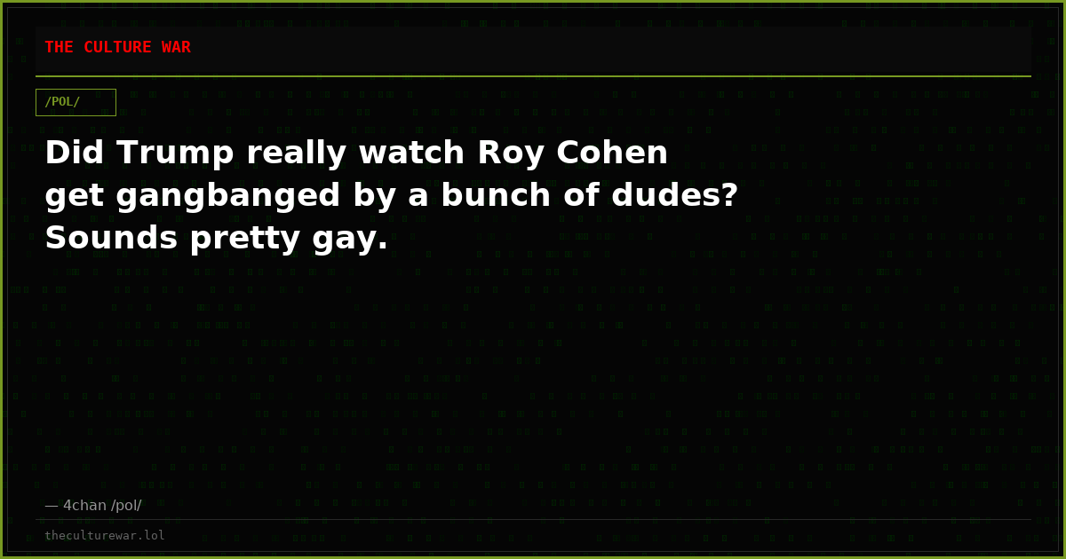 Did Trump really watch Roy Cohen get gangbanged by a bunch of dudes? Sounds pretty gay.