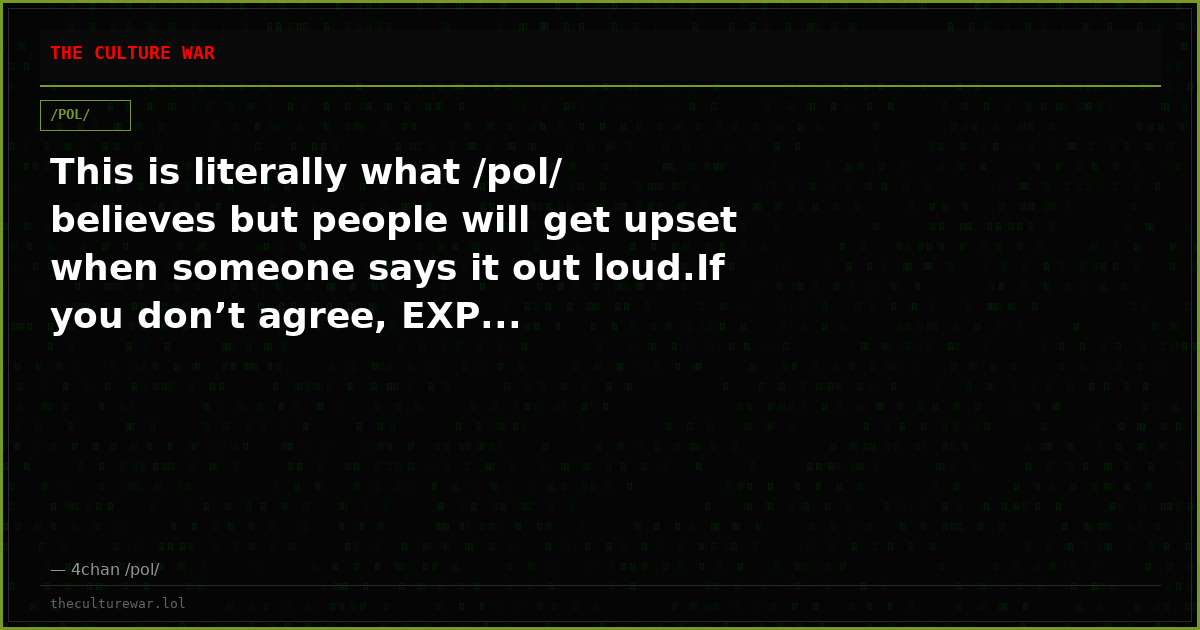 This is literally what /pol/ believes but people will get upset when someone says it out loud.If you don’t agree, EXP...