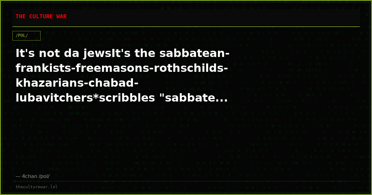 It's not da jewsIt's the sabbatean-frankists-freemasons-rothschilds-khazarians-chabad-lubavitchers*scribbles "sabbate...